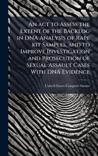 An act to Assess the Extent of the Backlog in DNA Analysis of Rape kit Samples, and to Improve Investigation and Prosecution of Sexual Assault Cases With DNA Evidence  by United States Congress Senate at Abbey's Bookshop, 