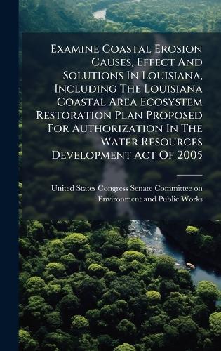 Examine Coastal Erosion Causes, Effect And Solutions In Louisiana, Including The Louisiana Coastal Area Ecosystem Restoration Plan Proposed For Authorization In The Water Resources Development Act Of 2005  by United States Congress Senate Committ at Abbey's Bookshop, 