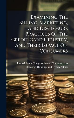 Examining The Billing, Marketing, And Disclosure Practices Of The Credit Card Industry, And Their Impact On Consumers  by United States Congress Senate Committ at Abbey's Bookshop, 