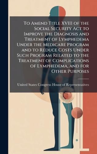 To Amend Title XVIII of the Social Security Act to Improve the Diagnosis and Treatment of Lymphedema Under the Medicare Program and to Reduce Costs Under Such Program Related to the Treatment of Complications of Lymphedema, and for Other Purposes  by United States Congress House of Repre at Abbey's Bookshop, 