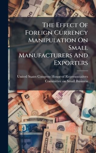 The Effect Of Foreign Currency Manipulation On Small Manufacturers And Exporters  by United States Congress House of Repre at Abbey's Bookshop, 
