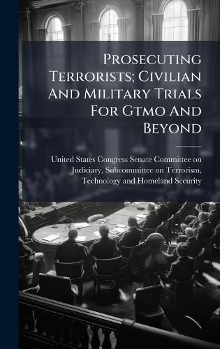 Prosecuting Terrorists; Civilian And Military Trials For Gtmo And Beyond  by United States Congress Senate Committ at Abbey's Bookshop, 