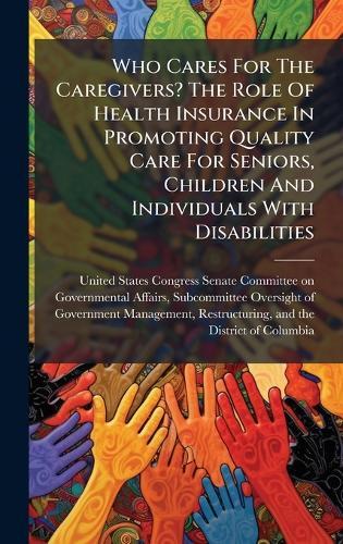 Who Cares For The Caregivers? The Role Of Health Insurance In Promoting Quality Care For Seniors, Children And Individuals With Disabilities  by United States Congress Senate Committ at Abbey's Bookshop, 