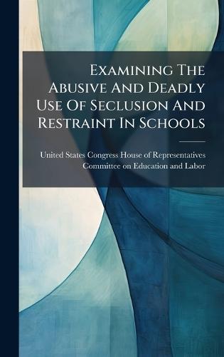 Examining The Abusive And Deadly Use Of Seclusion And Restraint In Schools  by United States Congress House of Repre at Abbey's Bookshop, 