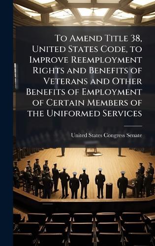 To Amend Title 38, United States Code, to Improve Reemployment Rights and Benefits of Veterans and Other Benefits of Employment of Certain Members of the Uniformed Services  by United States Congress Senate at Abbey's Bookshop, 