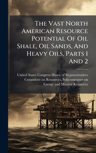 The Vast North American Resource Potential Of Oil Shale, Oil Sands, And Heavy Oils, Parts 1 And 2  by United States Congress House of Repre at Abbey's Bookshop, 