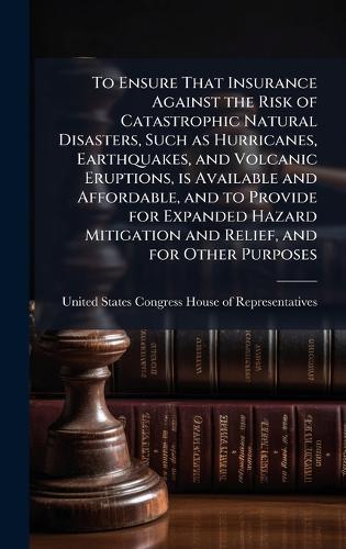 To Ensure That Insurance Against the Risk of Catastrophic Natural Disasters, Such as Hurricanes, Earthquakes, and Volcanic Eruptions, is Available and Affordable, and to Provide for Expanded Hazard Mitigation and Relief, and for Other Purposes  by United States Congress House of Repre at Abbey's Bookshop, 