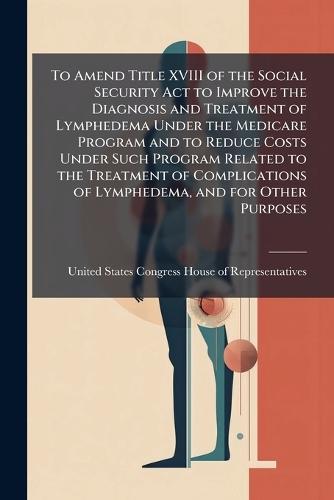 To Amend Title XVIII of the Social Security Act to Improve the Diagnosis and Treatment of Lymphedema Under the Medicare Program and to Reduce Costs Under Such Program Related to the Treatment of Complications of Lymphedema, and for Other Purposes  by United States Congress House of Repre at Abbey's Bookshop, 