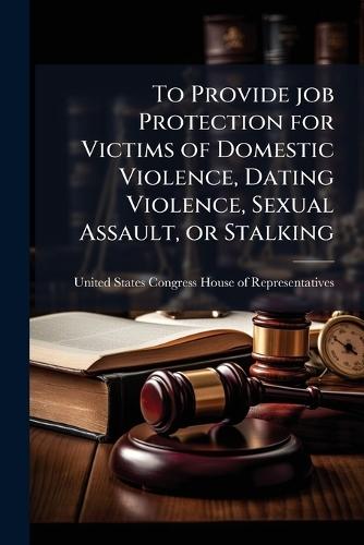 To Provide job Protection for Victims of Domestic Violence, Dating Violence, Sexual Assault, or Stalking  by United States Congress House of Repre at Abbey's Bookshop, 