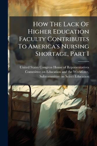 How The Lack Of Higher Education Faculty Contributes To America's Nursing Shortage, Part I  by United States Congress House of Repre at Abbey's Bookshop, 