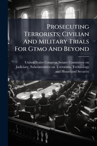 Prosecuting Terrorists; Civilian And Military Trials For Gtmo And Beyond  by United States Congress Senate Committ at Abbey's Bookshop, 