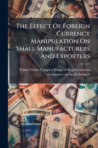 The Effect Of Foreign Currency Manipulation On Small Manufacturers And Exporters  by United States Congress House of Repre at Abbey's Bookshop, 