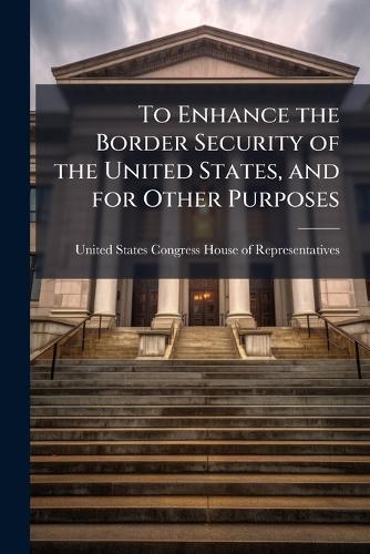 To Enhance the Border Security of the United States, and for Other Purposes  by United States Congress House of Repre at Abbey's Bookshop, 