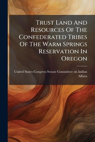 Trust Land And Resources Of The Confederated Tribes Of The Warm Springs Reservation In Oregon  by United States Congress Senate Committ at Abbey's Bookshop, 