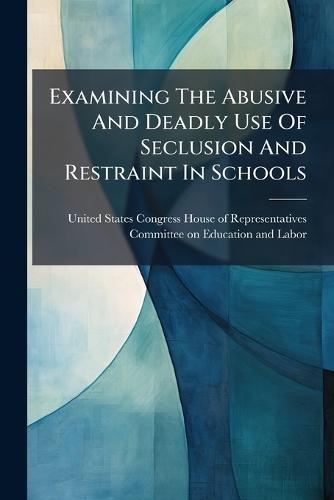 Examining The Abusive And Deadly Use Of Seclusion And Restraint In Schools  by United States Congress House of Repre at Abbey's Bookshop, 