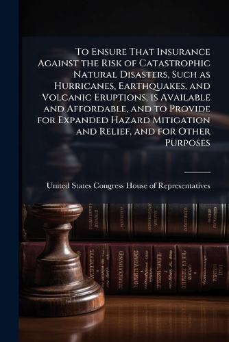 To Ensure That Insurance Against the Risk of Catastrophic Natural Disasters, Such as Hurricanes, Earthquakes, and Volcanic Eruptions, is Available and Affordable, and to Provide for Expanded Hazard Mitigation and Relief, and for Other Purposes  by United States Congress House of Repre at Abbey's Bookshop, 