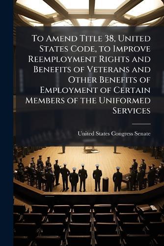 To Amend Title 38, United States Code, to Improve Reemployment Rights and Benefits of Veterans and Other Benefits of Employment of Certain Members of the Uniformed Services  by United States Congress Senate at Abbey's Bookshop, 