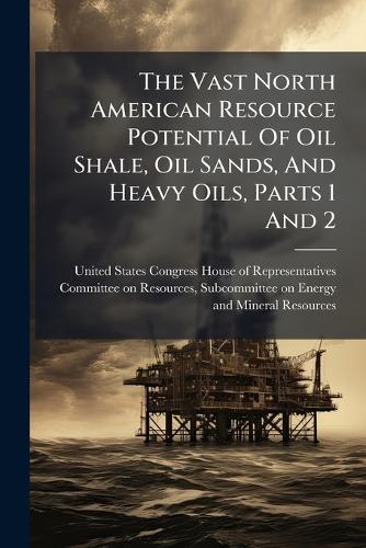 The Vast North American Resource Potential Of Oil Shale, Oil Sands, And Heavy Oils, Parts 1 And 2  by United States Congress House of Repre at Abbey's Bookshop, 