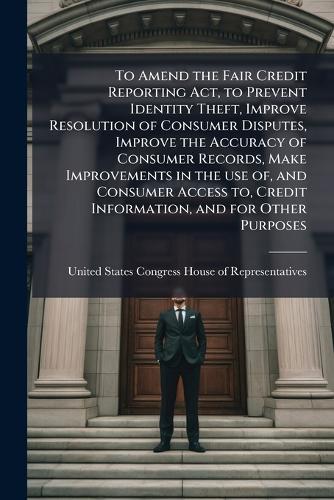 To Amend the Fair Credit Reporting Act, to Prevent Identity Theft, Improve Resolution of Consumer Disputes, Improve the Accuracy of Consumer Records, Make Improvements in the use of, and Consumer Access to, Credit Information, and for Other Purposes  by United States Congress House of Repre at Abbey's Bookshop, 
