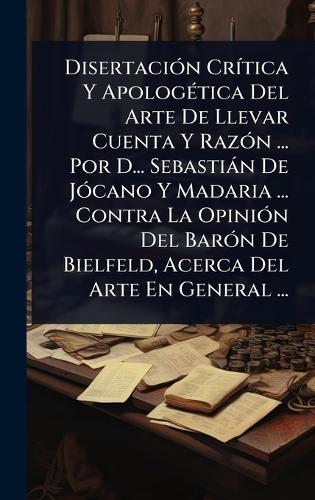 DisertaciÃ3n CrÃ-tica Y ApologÃ(c)tica Del Arte De Llevar Cuenta Y RazÃ3n ... Por D... Sebastiàn De JÃ3cano Y Madaria ... Contra La OpiniÃ3n Del BarÃ3n De Bielfeld, Acerca Del Arte En General ...  by Anonymous at Abbey's Bookshop, 