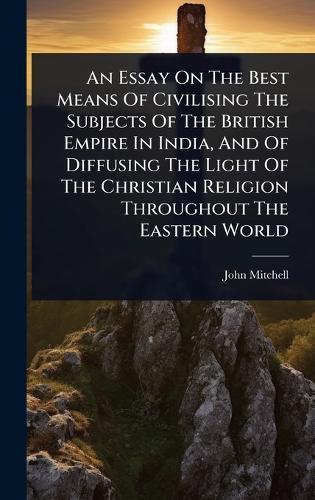 An Essay On The Best Means Of Civilising The Subjects Of The British Empire In India, And Of Diffusing The Light Of The Christian Religion Throughout The Eastern World  by John Mitchell at Abbey's Bookshop, 