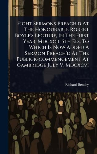 Eight Sermons Preach'd At The Honourable Robert Boyle's Lecture, In The First Year, Mdcxcii. 5th Ed., To Which Is Now Added A Sermon Preach'd At The Publick-commencement At Cambridge July V, Mdcxcvi  by Richard Bentley at Abbey's Bookshop, 