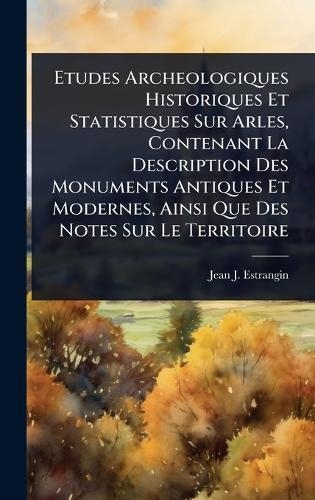 Etudes Archeologiques Historiques Et Statistiques Sur Arles, Contenant La Description Des Monuments Antiques Et Modernes, Ainsi Que Des Notes Sur Le Territoire  by Jean J Estrangin at Abbey's Bookshop, 