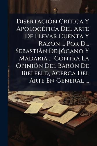 DisertaciÃ3n CrÃ-tica Y ApologÃ(c)tica Del Arte De Llevar Cuenta Y RazÃ3n ... Por D... Sebastiàn De JÃ3cano Y Madaria ... Contra La OpiniÃ3n Del BarÃ3n De Bielfeld, Acerca Del Arte En General ...  by Anonymous at Abbey's Bookshop, 