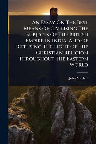 An Essay On The Best Means Of Civilising The Subjects Of The British Empire In India, And Of Diffusing The Light Of The Christian Religion Throughout The Eastern World  by John Mitchell at Abbey's Bookshop, 