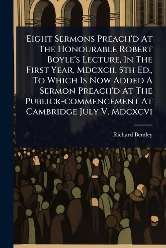 Eight Sermons Preach'd At The Honourable Robert Boyle's Lecture, In The First Year, Mdcxcii. 5th Ed., To Which Is Now Added A Sermon Preach'd At The Publick-commencement At Cambridge July V, Mdcxcvi  by Richard Bentley at Abbey's Bookshop, 