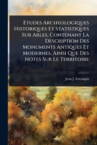 Etudes Archeologiques Historiques Et Statistiques Sur Arles, Contenant La Description Des Monuments Antiques Et Modernes, Ainsi Que Des Notes Sur Le Territoire  by Jean J Estrangin at Abbey's Bookshop, 