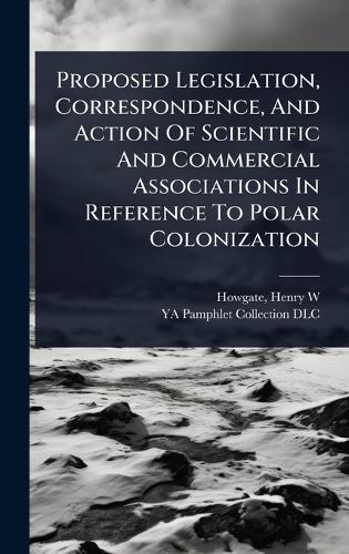 Proposed Legislation, Correspondence, And Action Of Scientific And Commercial Associations In Reference To Polar Colonization  by Henry W [from Old Catalog] Howgate at Abbey's Bookshop, 