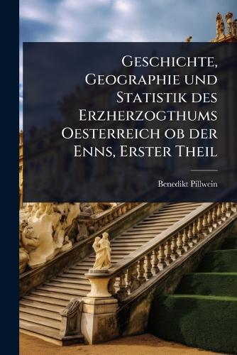 Geschichte, Geographie und Statistik des Erzherzogthums Oesterreich ob der Enns, Erster Theil  by Benedikt Pillwein at Abbey's Bookshop, 
