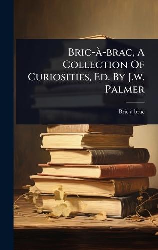 Bric-Ã -brac, A Collection Of Curiosities, Ed. By J.w. Palmer  by Bric-Ã -Brac at Abbey's Bookshop, 