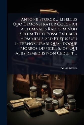 Antonii Störck ... Libellus Quo Demonstratur Colchici Autumnalis Radicem Non Solum Tuto Posse Exhiberi Hominibus, Sed Et Ejus Usu Interno Curari Quandoque Morbos Difficillimos, Qui Aliis Remediis Non Cedunt ...  by Anton Störck (Freiherr Von) at Abbey's Bookshop, 