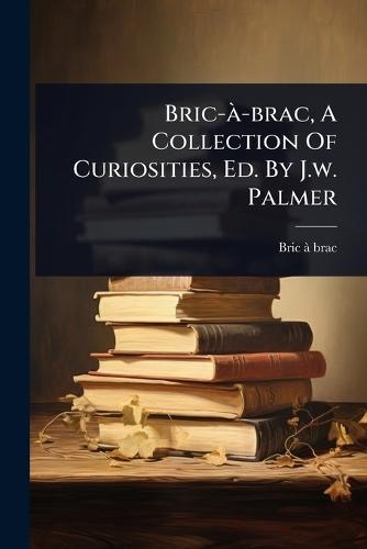 Bric-Ã -brac, A Collection Of Curiosities, Ed. By J.w. Palmer  by Bric-Ã -Brac at Abbey's Bookshop, 