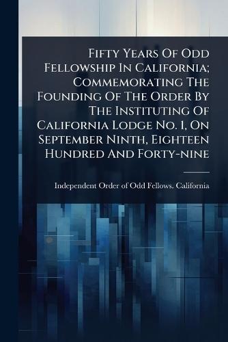 Fifty Years Of Odd Fellowship In California; Commemorating The Founding Of The Order By The Instituting Of California Lodge No. 1, On September Ninth, Eighteen Hundred And Forty-nine  by Independent Order of Odd Fellows Cal at Abbey's Bookshop, 