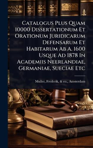 Catalogus Plus Quam 10000 Dissertationum Et Orationum Juridicarum Defensarum Et Habitarum Ab A. 1600 Usque Ad 1878 In Academiis Neerlandiae, Germaniae, Sueciae Etc  by Frederik & Co Muller at Abbey's Bookshop, 