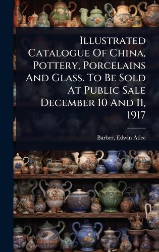 Illustrated Catalogue Of China, Pottery, Porcelains And Glass. To Be Sold At Public Sale December 10 And 11, 1917  by Edwin Atlee 1851-1916 Barber at Abbey's Bookshop, 