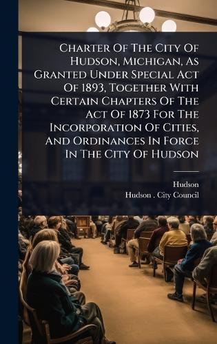Charter Of The City Of Hudson, Michigan, As Granted Under Special Act Of 1893, Together With Certain Chapters Of The Act Of 1873 For The Incorporation Of Cities, And Ordinances In Force In The City Of Hudson  by Hudson (Mich ) at Abbey's Bookshop, 