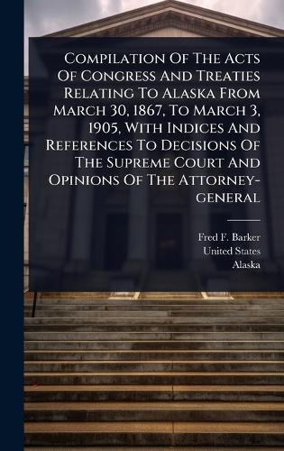 Compilation Of The Acts Of Congress And Treaties Relating To Alaska From March 30, 1867, To March 3, 1905, With Indices And References To Decisions Of The Supreme Court And Opinions Of The Attorney-general  by Fred F Barker at Abbey's Bookshop, 