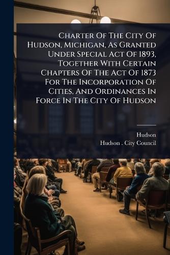 Charter Of The City Of Hudson, Michigan, As Granted Under Special Act Of 1893, Together With Certain Chapters Of The Act Of 1873 For The Incorporation Of Cities, And Ordinances In Force In The City Of Hudson  by Hudson (Mich ) at Abbey's Bookshop, 