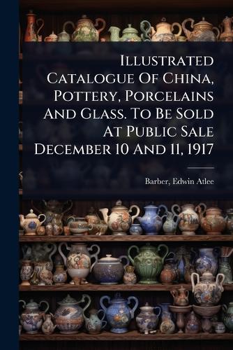 Illustrated Catalogue Of China, Pottery, Porcelains And Glass. To Be Sold At Public Sale December 10 And 11, 1917  by Edwin Atlee 1851-1916 Barber at Abbey's Bookshop, 