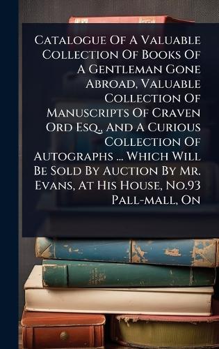 Catalogue Of A Valuable Collection Of Books Of A Gentleman Gone Abroad, Valuable Collection Of Manuscripts Of Craven Ord Esq., And A Curious Collection Of Autographs ... Which Will Be Sold By Auction By Mr. Evans, At His House, No.93 Pall-mall, On  by Anonymous at Abbey's Bookshop, 