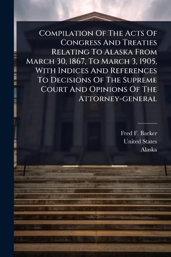 Compilation Of The Acts Of Congress And Treaties Relating To Alaska From March 30, 1867, To March 3, 1905, With Indices And References To Decisions Of The Supreme Court And Opinions Of The Attorney-general  by Fred F Barker at Abbey's Bookshop, 