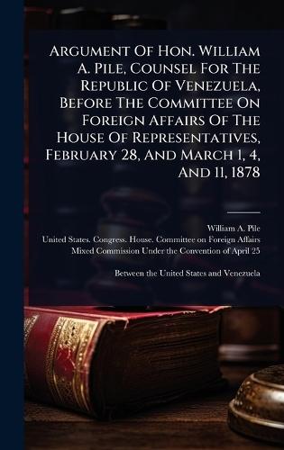 Argument Of Hon. William A. Pile, Counsel For The Republic Of Venezuela, Before The Committee On Foreign Affairs Of The House Of Representatives, February 28, And March 1, 4, And 11, 1878  by William A Pile at Abbey's Bookshop, 