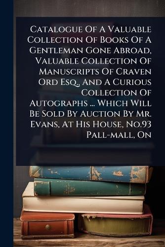 Catalogue Of A Valuable Collection Of Books Of A Gentleman Gone Abroad, Valuable Collection Of Manuscripts Of Craven Ord Esq., And A Curious Collection Of Autographs ... Which Will Be Sold By Auction By Mr. Evans, At His House, No.93 Pall-mall, On  by Anonymous at Abbey's Bookshop, 