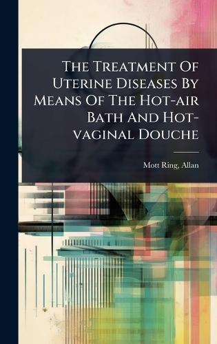 The Treatment Of Uterine Diseases By Means Of The Hot-air Bath And Hot-vaginal Douche  by Mott-Ring Allan at Abbey's Bookshop, 