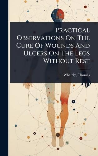 Practical Observations On The Cure Of Wounds And Ulcers On The Legs Without Rest  by Thomas D 1821 Whately at Abbey's Bookshop, 