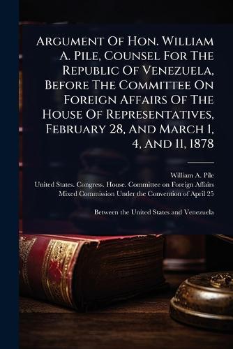 Argument Of Hon. William A. Pile, Counsel For The Republic Of Venezuela, Before The Committee On Foreign Affairs Of The House Of Representatives, February 28, And March 1, 4, And 11, 1878  by William A Pile at Abbey's Bookshop, 